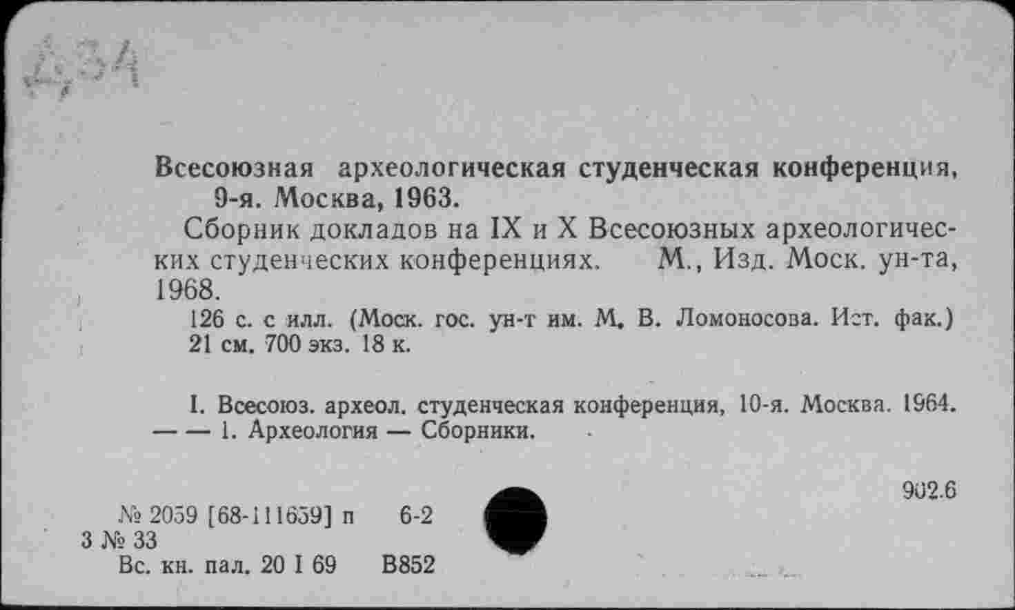 ﻿Всесоюзная археологическая студенческая конференция, 9-я. Москва, 1963.
Сборник докладов на IX и X Всесоюзных археологических студенческих конференциях. М., Изд. Моск, ун-та, 1968.
126 с. с илл. (Моск. гос. ун-т им. М. В. Ломоносова. Ист. фак.)
21 см. 700 экз. 18 к.
I. Всесоюз. археол. студенческая конференция, 10-я. Москва. 1964. -----1. Археология — Сборники.
№ 2059 [ 68-111659] п 6-2
3 № 33
Вс. кн. пал. 20 I 69	В852
902.6